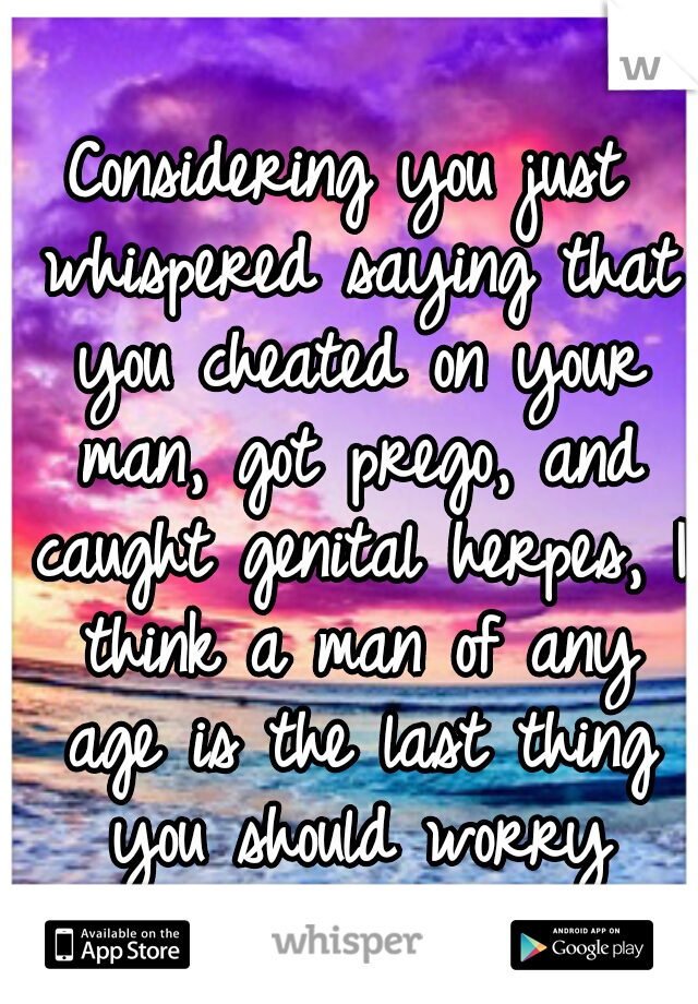 Considering you just whispered saying that you cheated on your man, got prego, and caught genital herpes, I think a man of any age is the last thing you should worry about...honestly. 