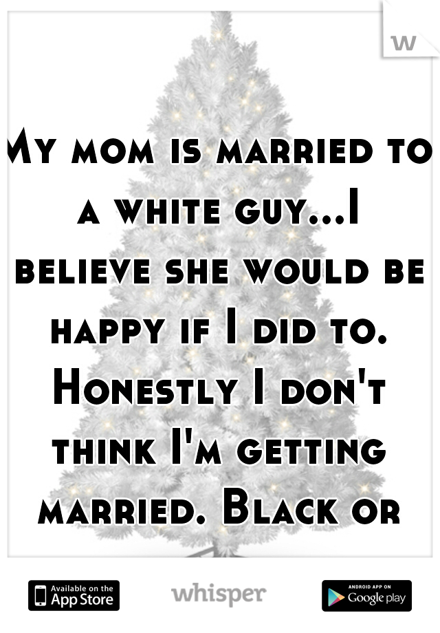 My mom is married to a white guy...I believe she would be happy if I did to. Honestly I don't think I'm getting married. Black or white 