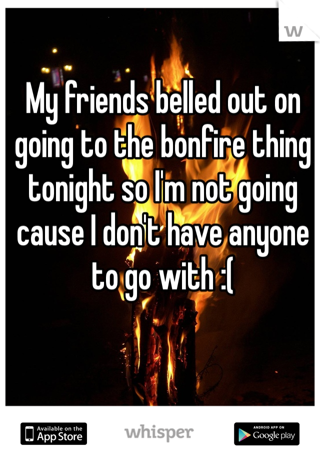 My friends belled out on going to the bonfire thing tonight so I'm not going cause I don't have anyone to go with :(