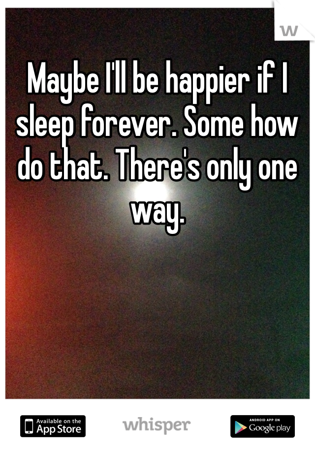 Maybe I'll be happier if I sleep forever. Some how do that. There's only one way.