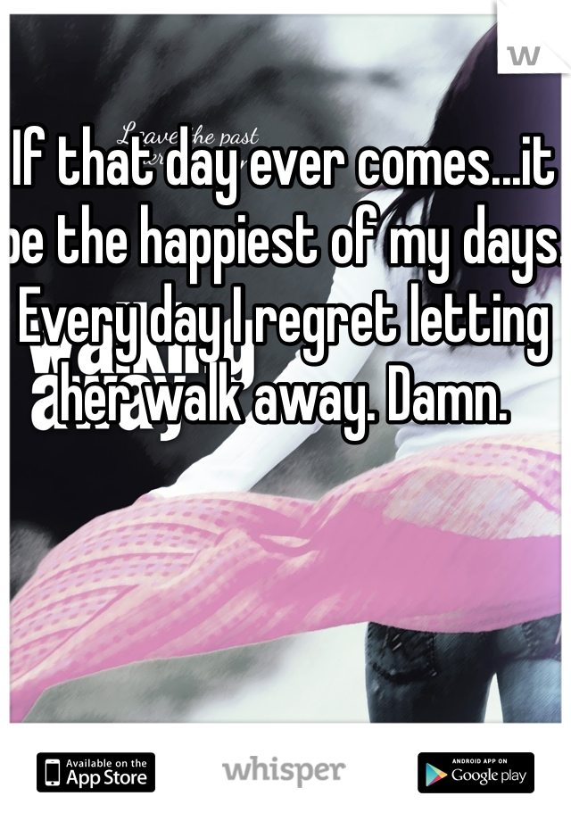 If that day ever comes...it be the happiest of my days. Every day I regret letting her walk away. Damn.