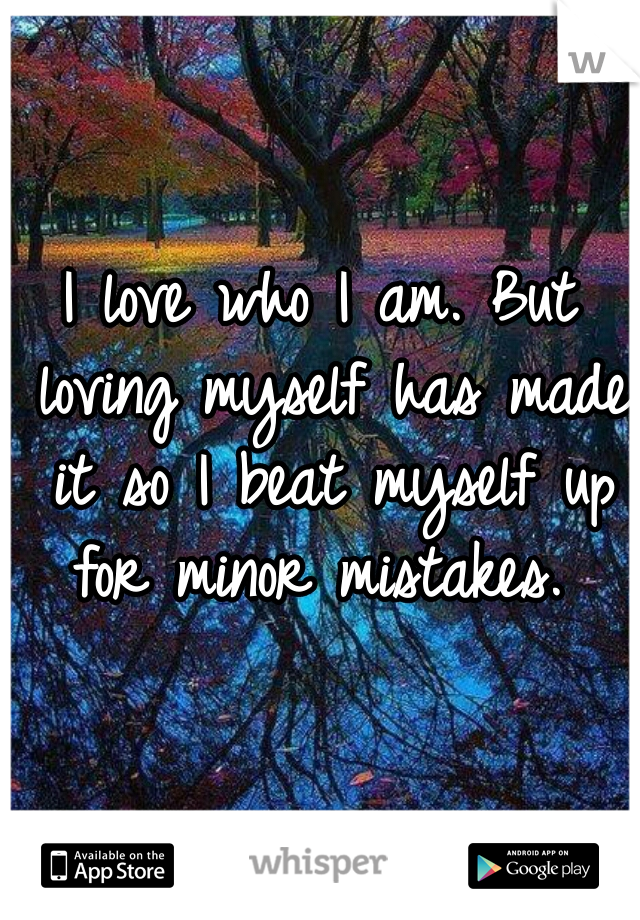 I love who I am. But loving myself has made it so I beat myself up for minor mistakes. 