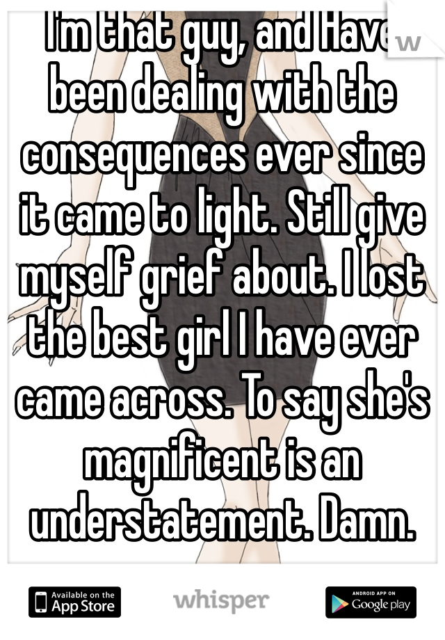 I'm that guy, and Have been dealing with the consequences ever since it came to light. Still give myself grief about. I lost the best girl I have ever came across. To say she's magnificent is an understatement. Damn.