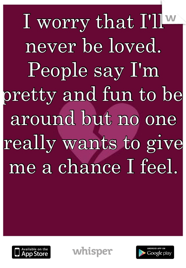 I worry that I'll never be loved. People say I'm pretty and fun to be around but no one really wants to give me a chance I feel. 