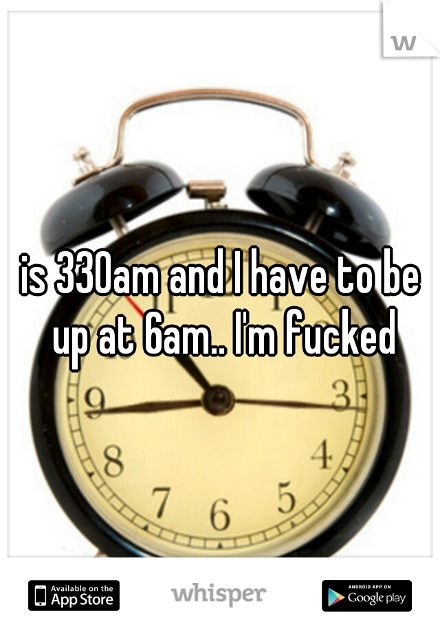 is 330am and I have to be up at 6am.. I'm fucked