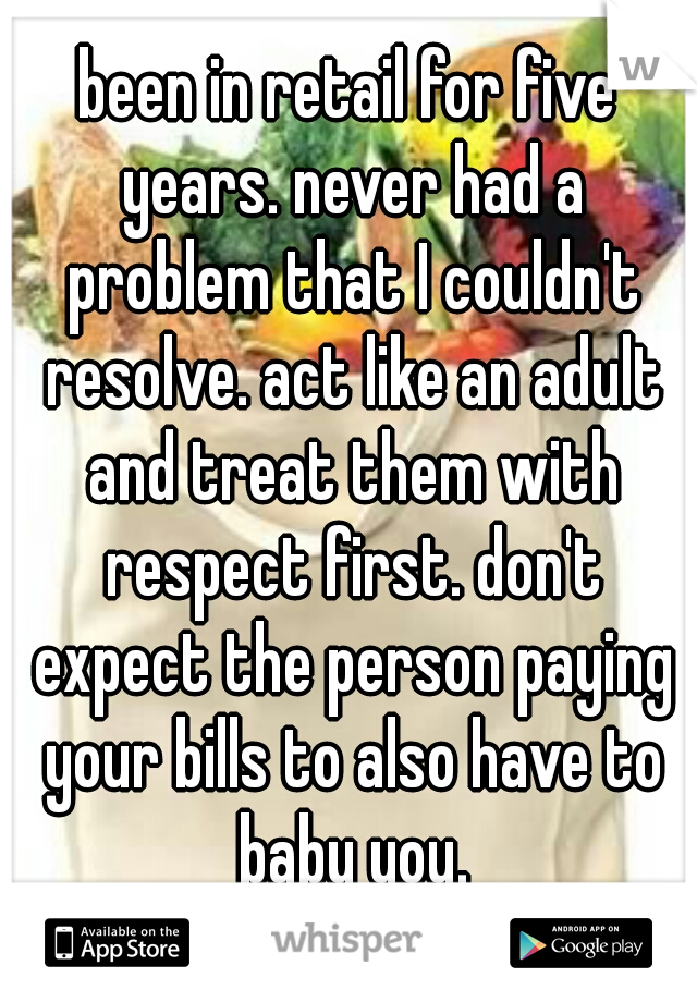 been in retail for five years. never had a problem that I couldn't resolve. act like an adult and treat them with respect first. don't expect the person paying your bills to also have to baby you.