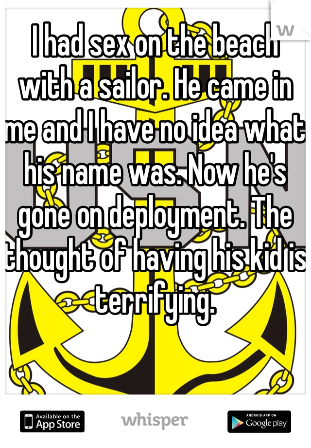 I had sex on the beach with a sailor. He came in me and I have no idea what his name was. Now he's gone on deployment. The thought of having his kid is terrifying. 