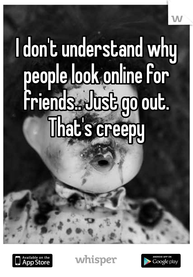 I don't understand why people look online for friends.. Just go out. That's creepy