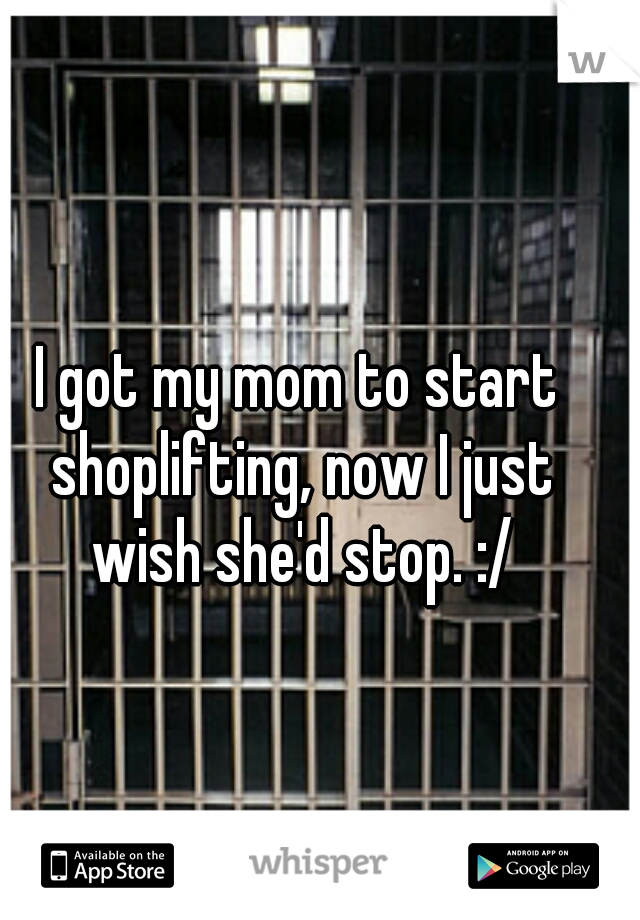 I got my mom to start shoplifting, now I just wish she'd stop. :/