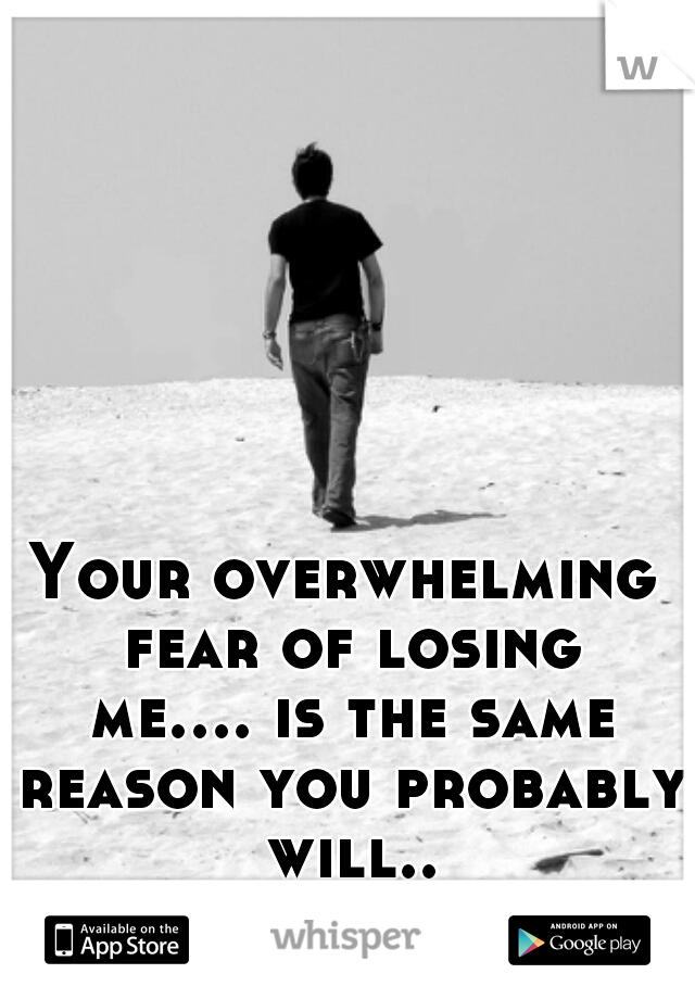 Your overwhelming fear of losing me.... is the same reason you probably will... 