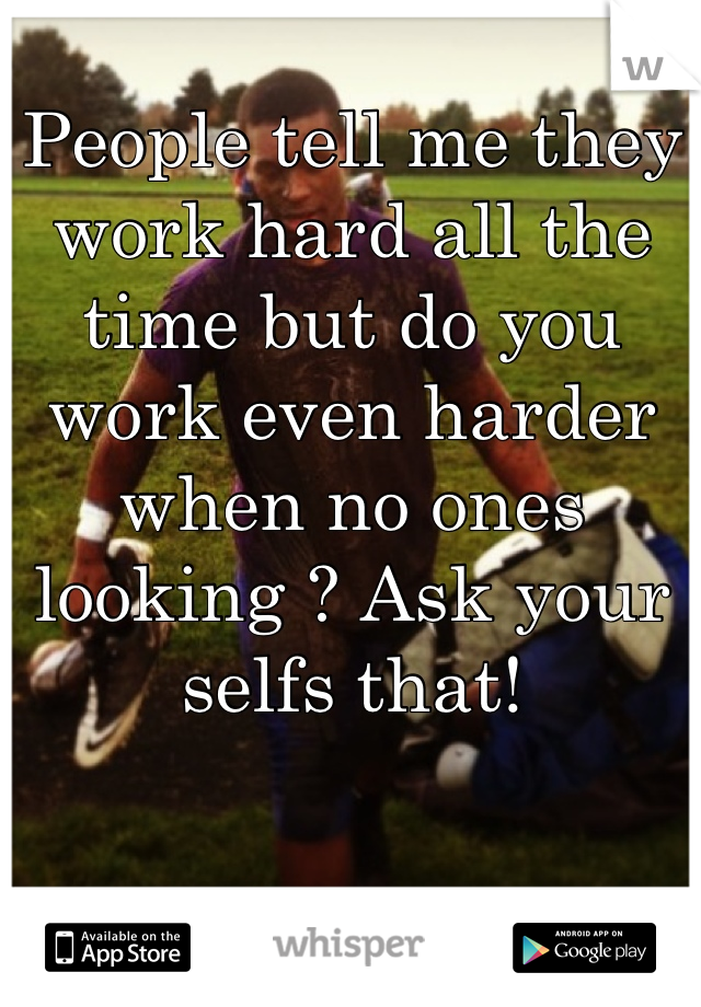 People tell me they work hard all the time but do you work even harder when no ones looking ? Ask your selfs that!