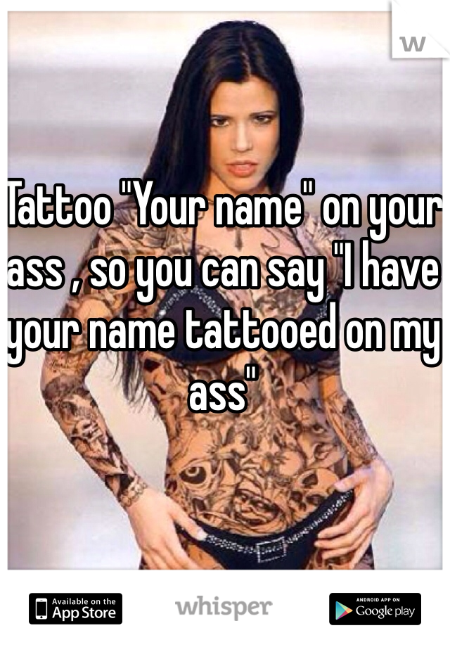 Tattoo "Your name" on your ass , so you can say "I have your name tattooed on my ass"