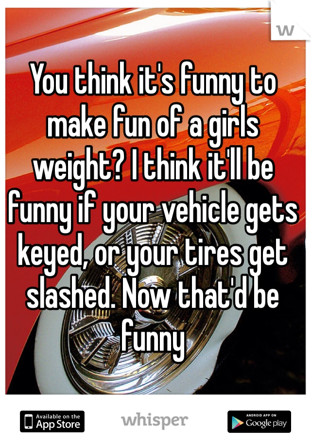 You think it's funny to make fun of a girls weight? I think it'll be funny if your vehicle gets keyed, or your tires get slashed. Now that'd be funny 