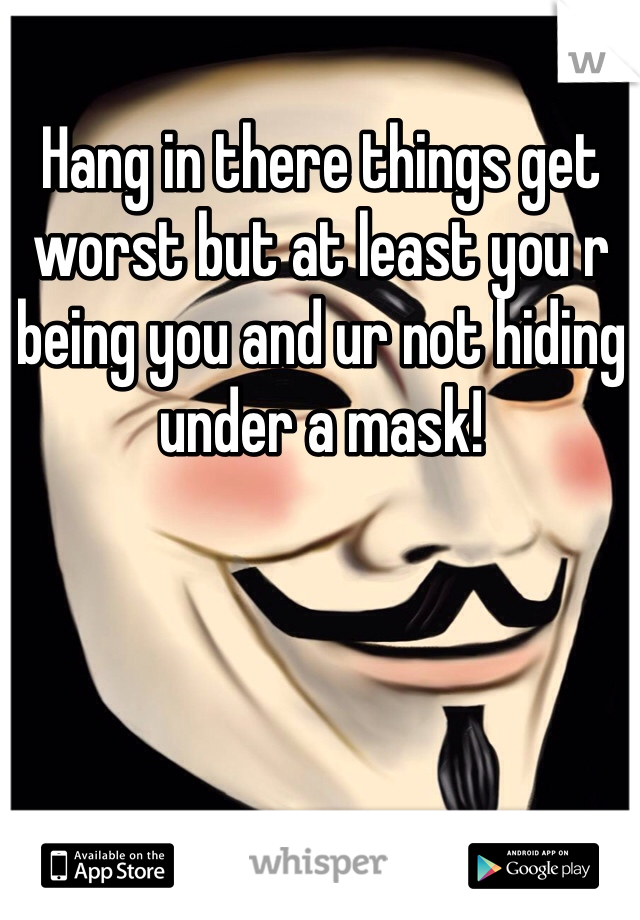 Hang in there things get worst but at least you r being you and ur not hiding under a mask! 
