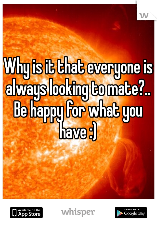 Why is it that everyone is always looking to mate?.. Be happy for what you have :)