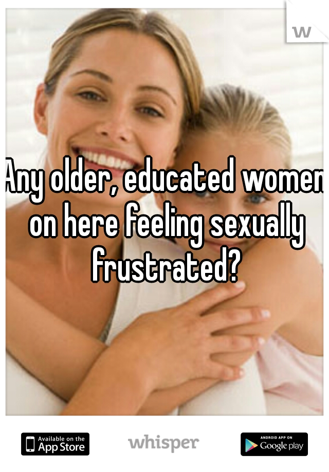 Any older, educated women on here feeling sexually frustrated?