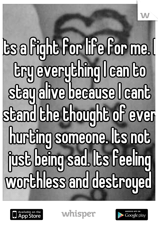 Its a fight for life for me. I try everything I can to stay alive because I cant stand the thought of ever hurting someone. Its not just being sad. Its feeling worthless and destroyed 