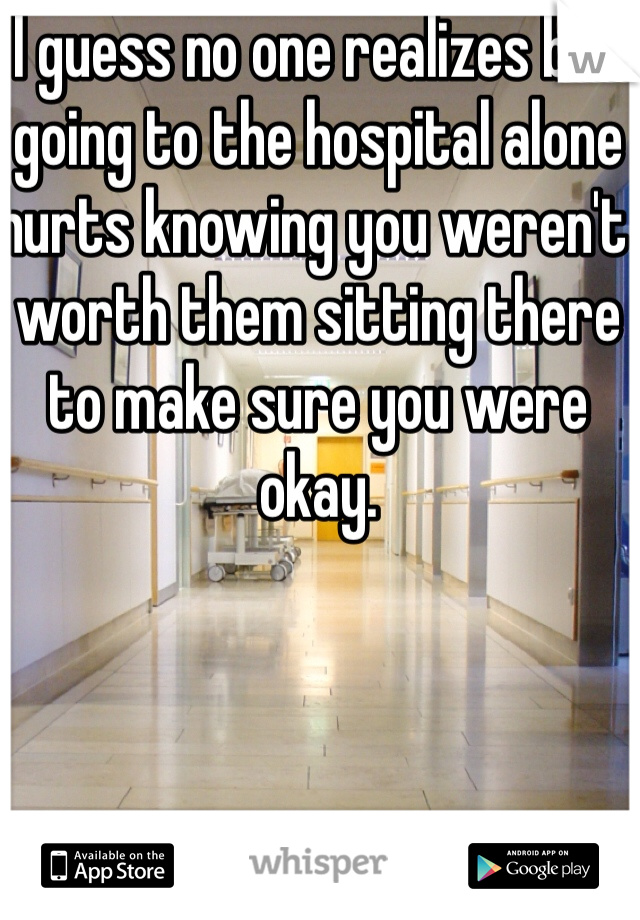 I guess no one realizes but going to the hospital alone hurts knowing you weren't worth them sitting there to make sure you were okay.