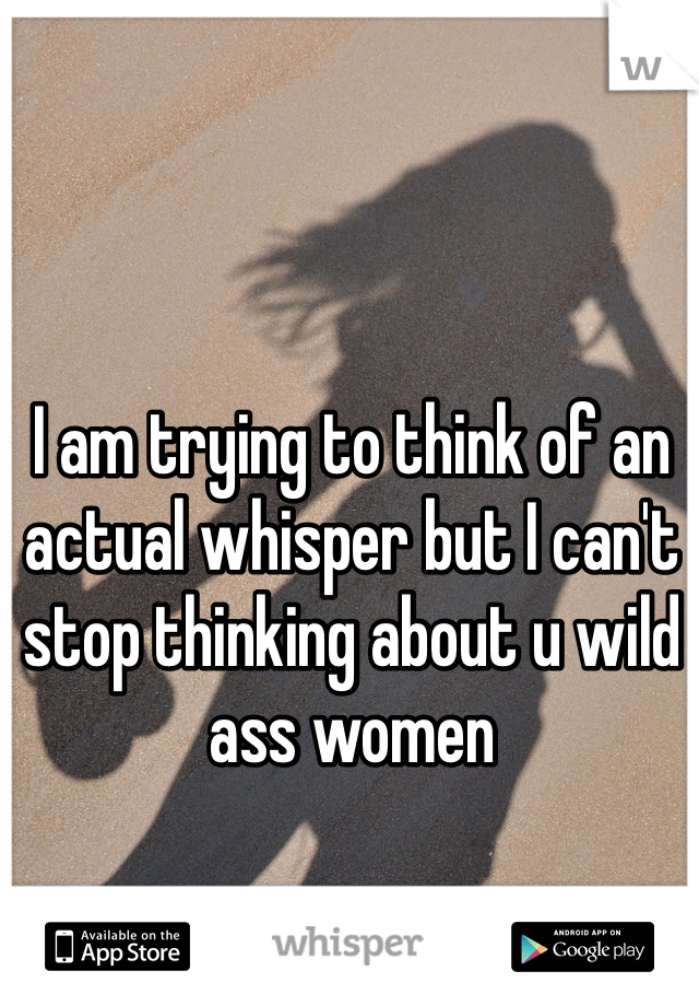 I am trying to think of an actual whisper but I can't stop thinking about u wild ass women