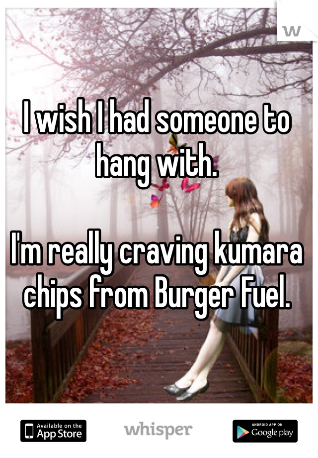 I wish I had someone to hang with. 

I'm really craving kumara chips from Burger Fuel.