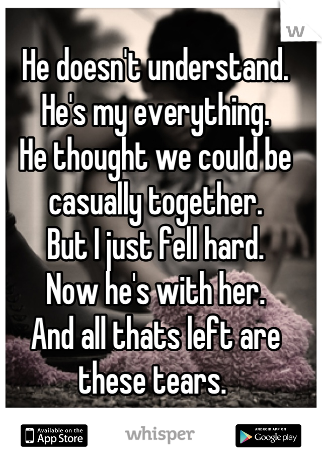 
He doesn't understand. 
He's my everything. 
He thought we could be casually together. 
But I just fell hard. 
Now he's with her. 
And all thats left are these tears. 
