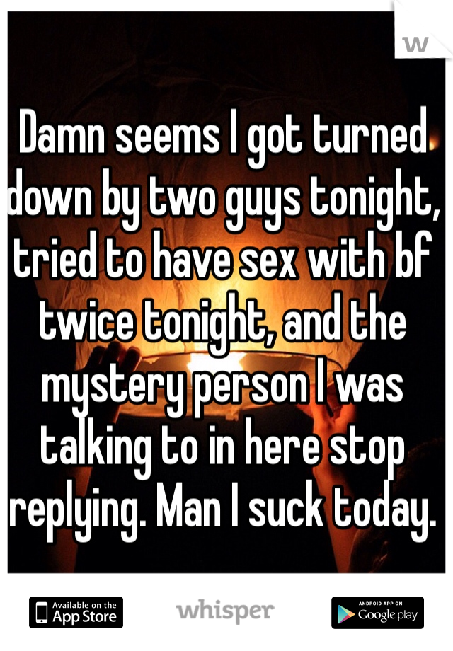 Damn seems I got turned down by two guys tonight, tried to have sex with bf twice tonight, and the mystery person I was talking to in here stop replying. Man I suck today.