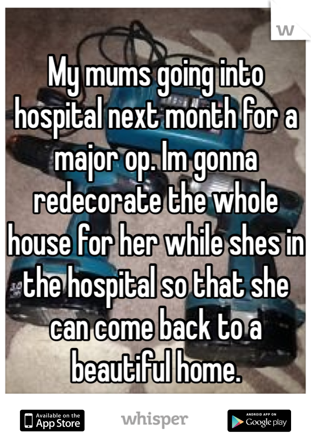 My mums going into hospital next month for a major op. Im gonna redecorate the whole house for her while shes in the hospital so that she can come back to a beautiful home.