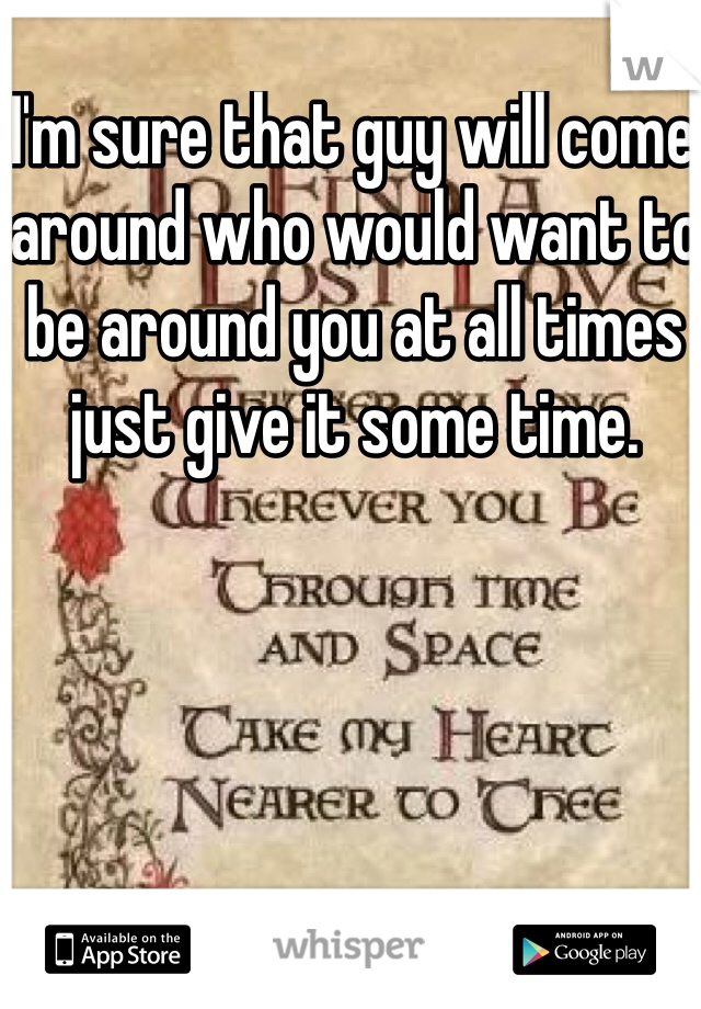 I'm sure that guy will come around who would want to be around you at all times just give it some time. 