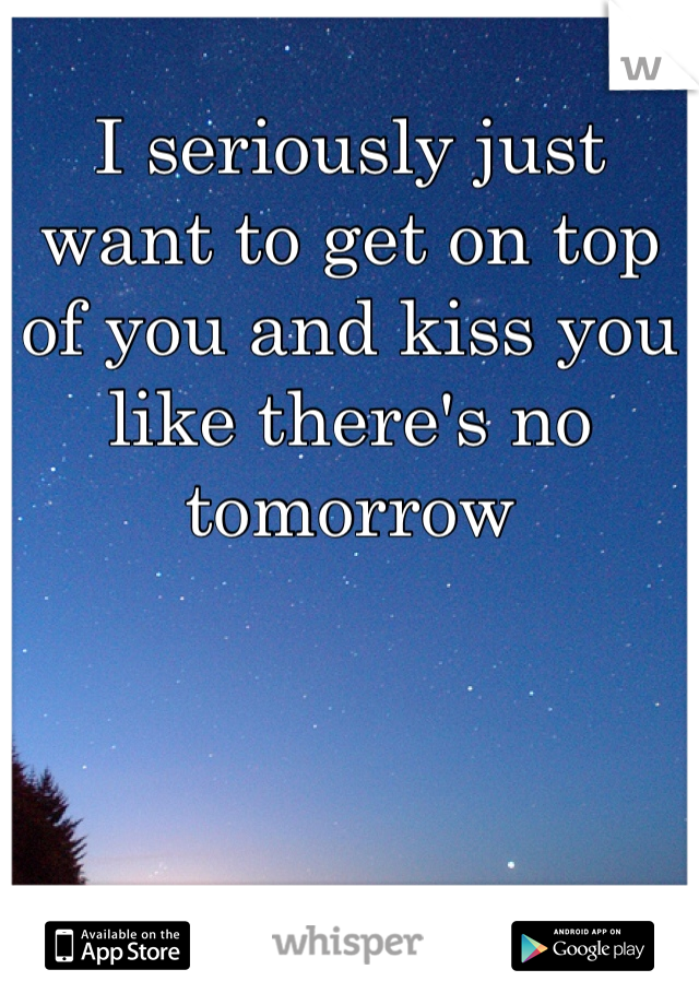 I seriously just want to get on top of you and kiss you like there's no tomorrow 