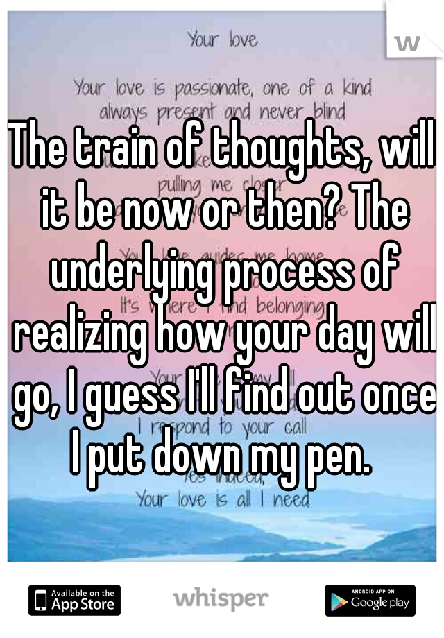 The train of thoughts, will it be now or then? The underlying process of realizing how your day will go, I guess I'll find out once I put down my pen. 