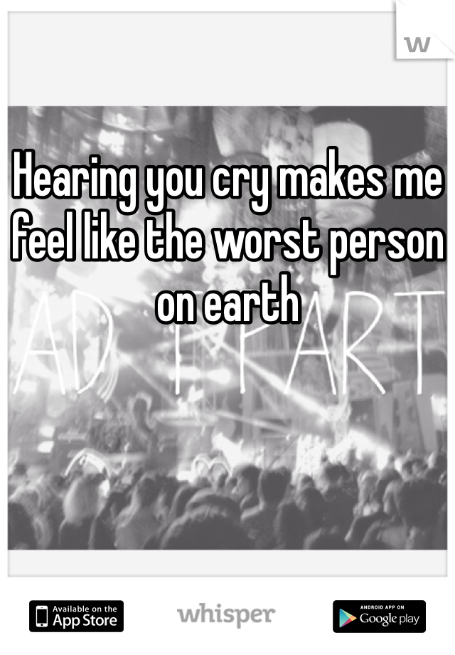 Hearing you cry makes me feel like the worst person on earth 