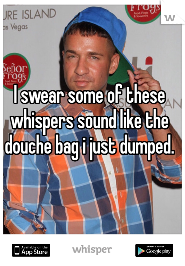 I swear some of these whispers sound like the douche bag i just dumped. 