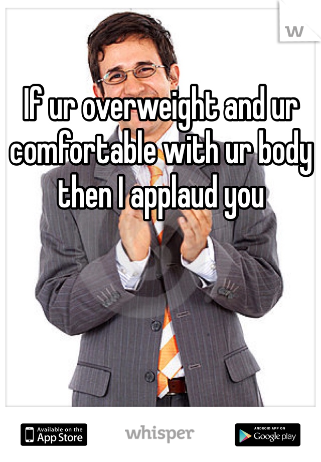 If ur overweight and ur comfortable with ur body then I applaud you