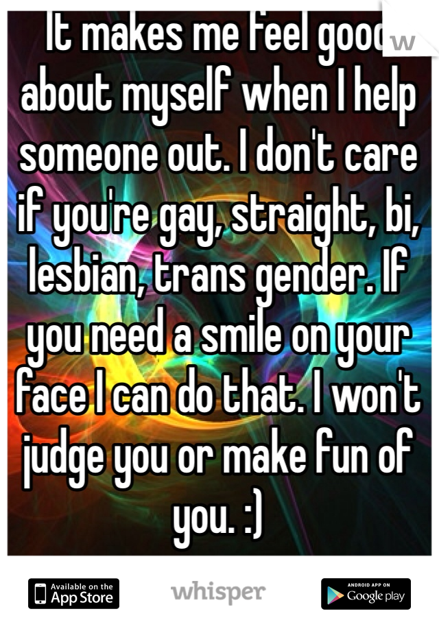 It makes me feel good about myself when I help someone out. I don't care if you're gay, straight, bi, lesbian, trans gender. If you need a smile on your face I can do that. I won't judge you or make fun of you. :)