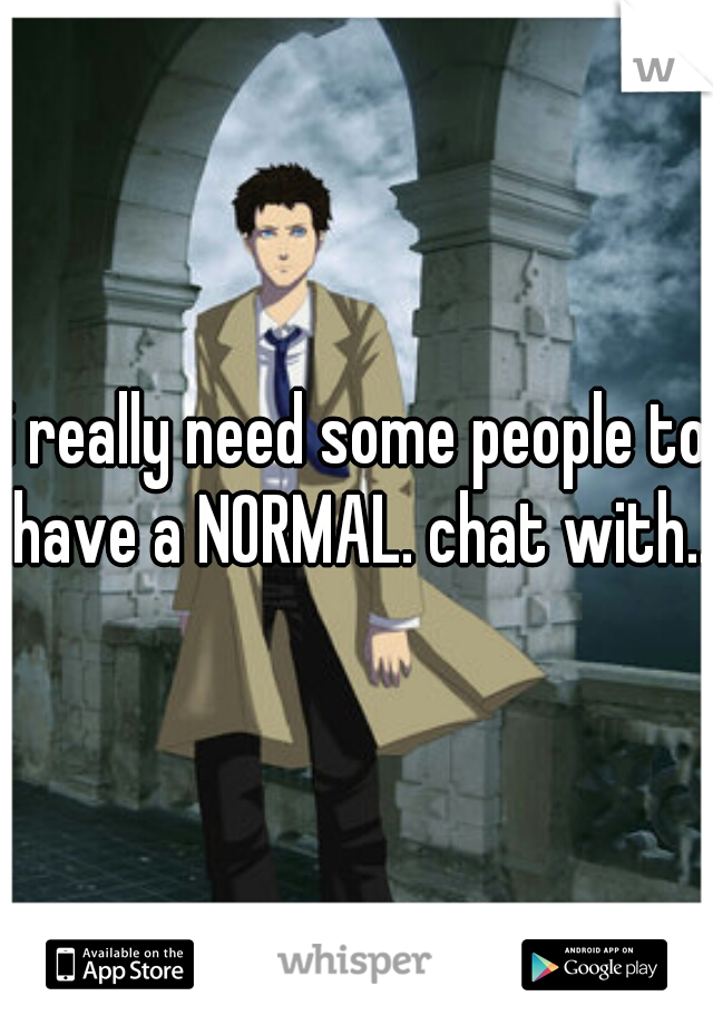 i really need some people to have a NORMAL. chat with..