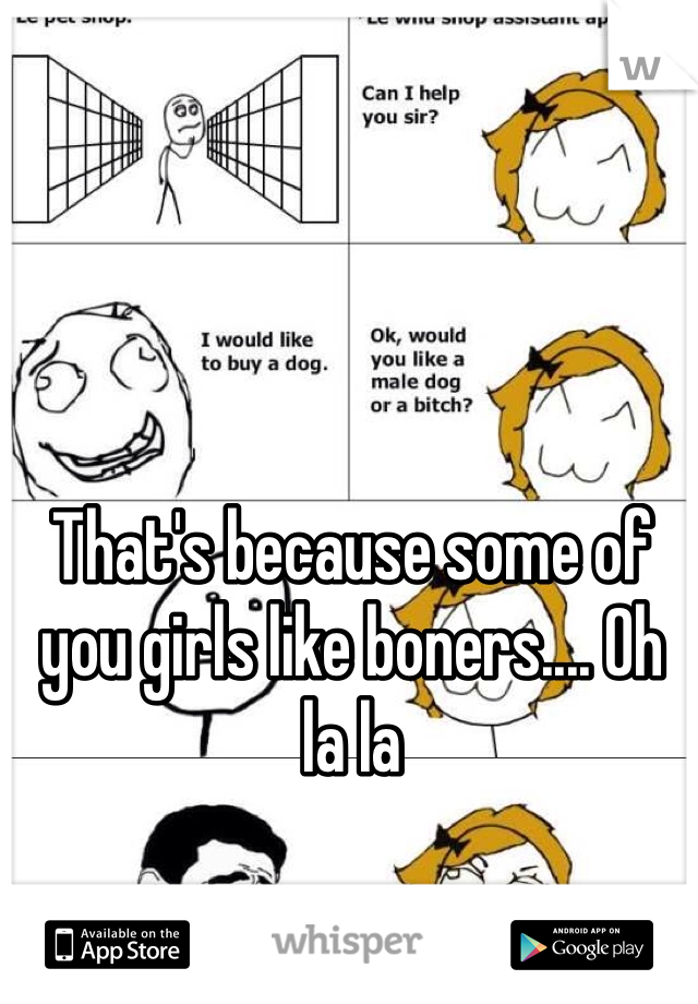 That's because some of you girls like boners.... Oh la la