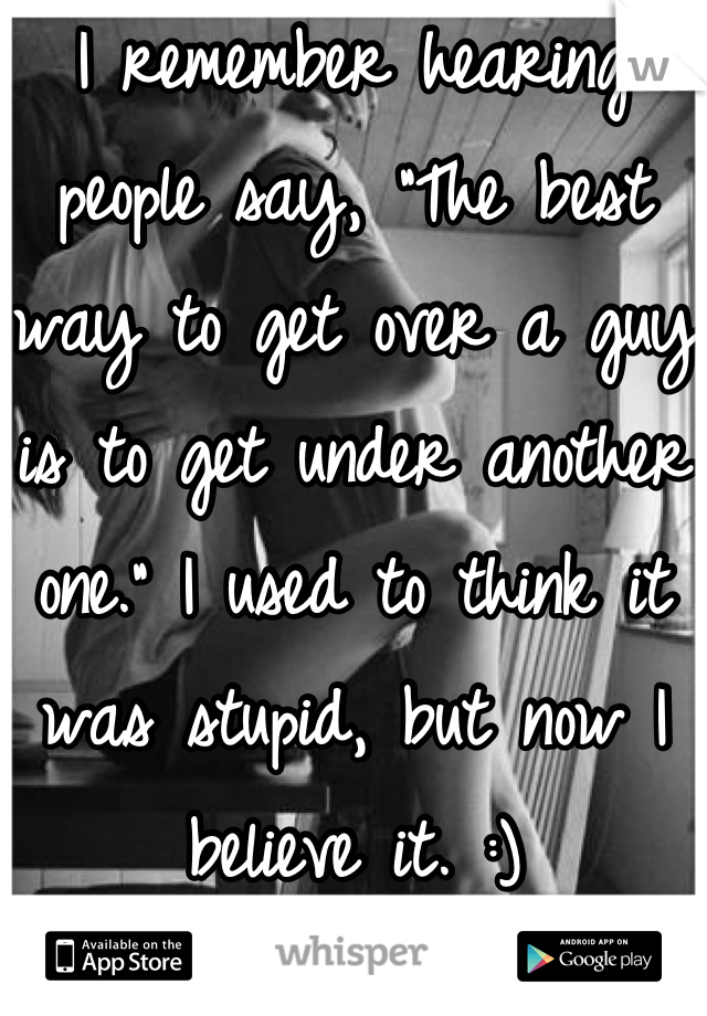 I remember hearing people say, "The best way to get over a guy is to get under another one." I used to think it was stupid, but now I believe it. :)