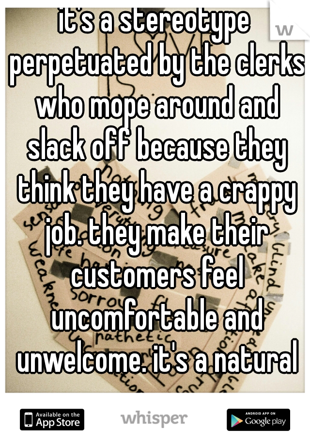 it's a stereotype perpetuated by the clerks who mope around and slack off because they think they have a crappy job. they make their customers feel uncomfortable and unwelcome. it's a natural response