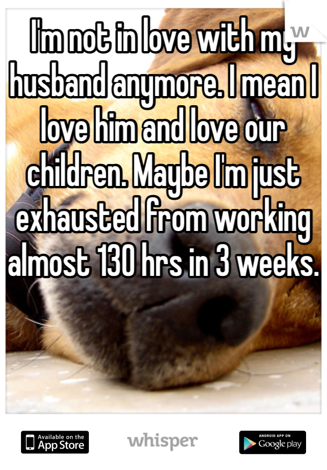 I'm not in love with my husband anymore. I mean I love him and love our children. Maybe I'm just exhausted from working almost 130 hrs in 3 weeks.