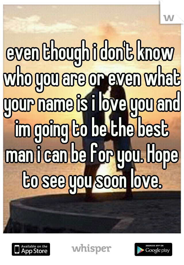 even though i don't know who you are or even what your name is i love you and im going to be the best man i can be for you. Hope to see you soon love.