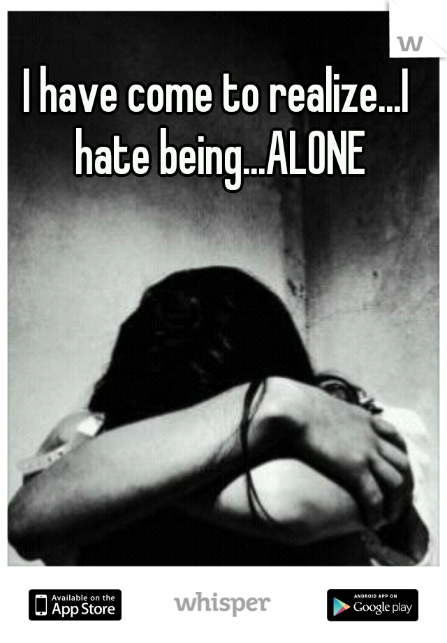 I have come to realize...I hate being...ALONE