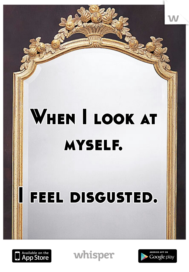 When I look at myself. 
          




I feel disgusted.  