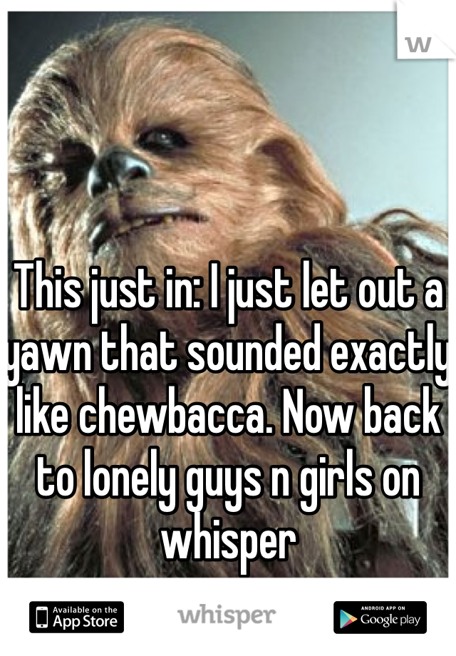 This just in: I just let out a yawn that sounded exactly like chewbacca. Now back to lonely guys n girls on whisper 