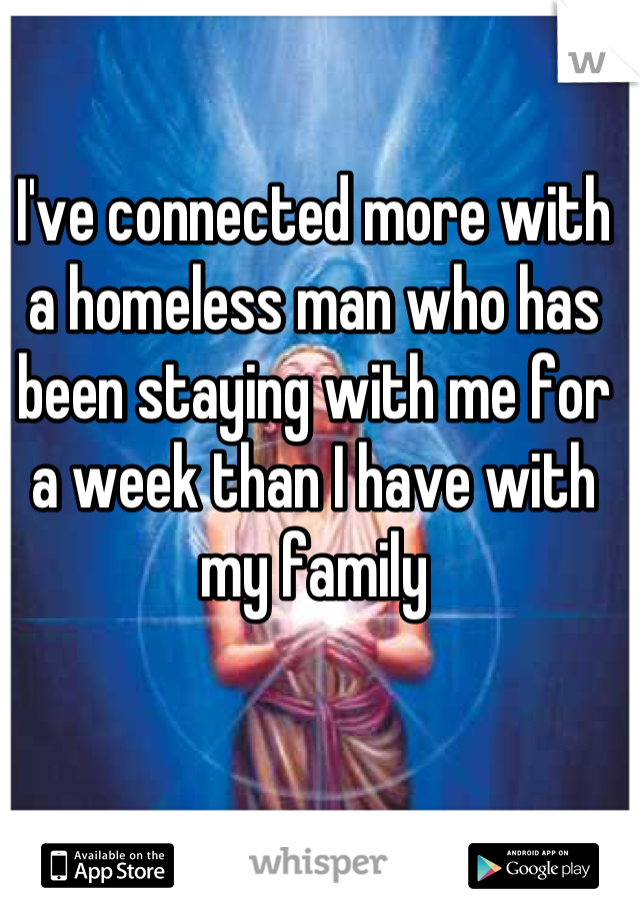 I've connected more with a homeless man who has been staying with me for a week than I have with my family