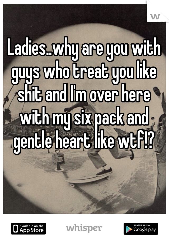 Ladies..why are you with guys who treat you like shit and I'm over here with my six pack and gentle heart like wtf!?