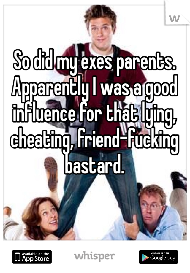 So did my exes parents. Apparently I was a good influence for that lying, cheating, friend-fucking bastard.