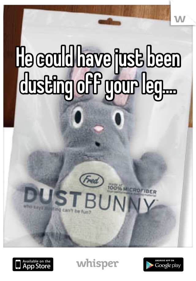 He could have just been dusting off your leg....