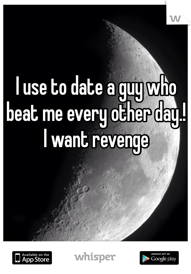 I use to date a guy who beat me every other day.! 
I want revenge 