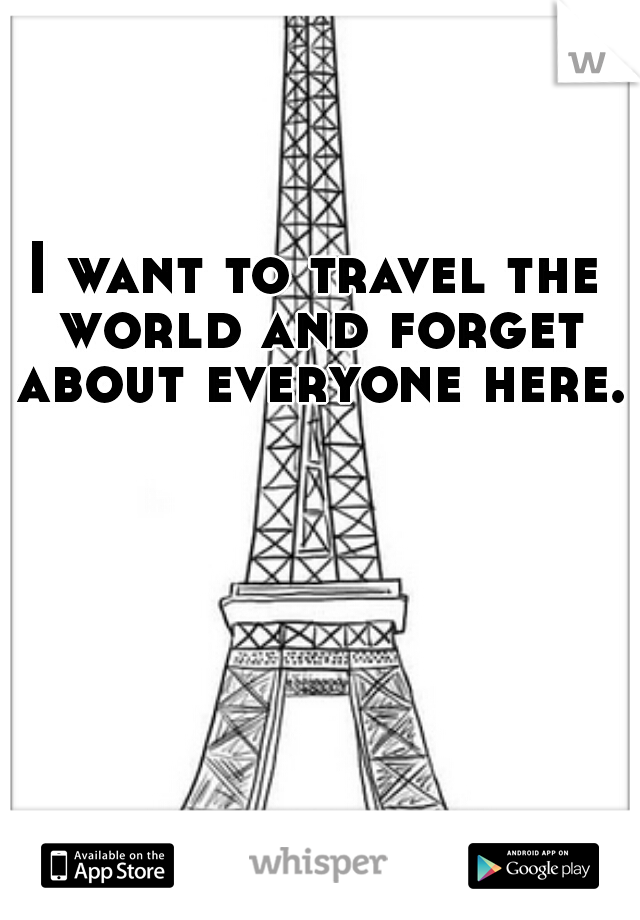 I want to travel the world and forget about everyone here.