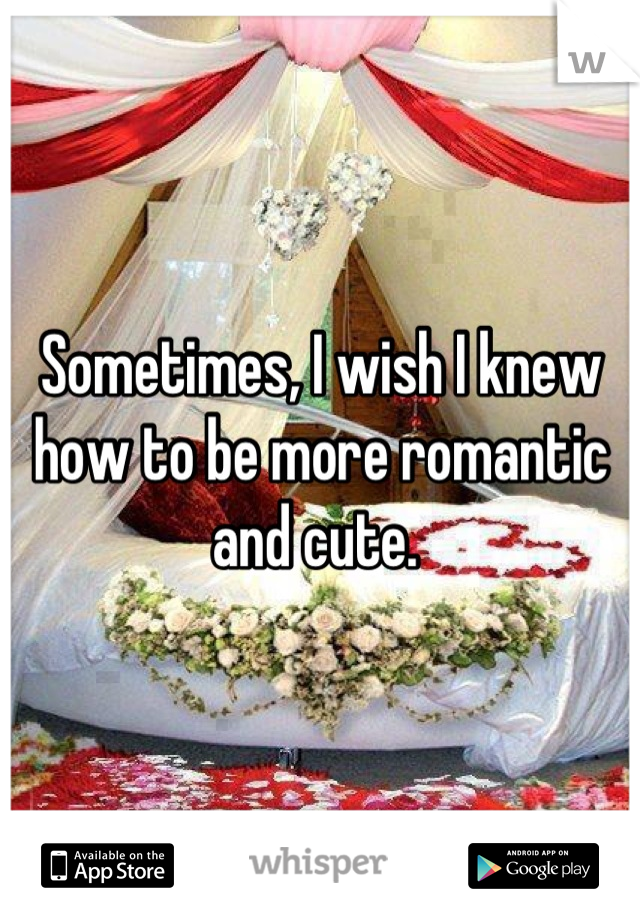 Sometimes, I wish I knew how to be more romantic and cute. 